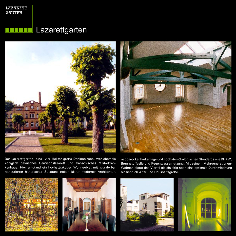 Der Lazarettgarten, eine vier Hektar gro�e Denkmalzone, war ehemals k�niglich bayerisches Garnisonslazarett und franz�sisches Milit�rkrankenhaus. Hier entstand ein hochattraktives Wohngebiet mit wunderbar restaurierter, historischer Substanz neben klarer moderner Architektur, neobarocker Parkanlage und h�chsten �kologischen Standards wie BHKW, Brennstoffzelle und Regenwassernutzung. Mit seinem Mehrgenerationen-Wohnen bietet das Viertel gleichzeitig noch eine optimale Durchmischung hinsichtlich Alter und Haushaltsgr��e.